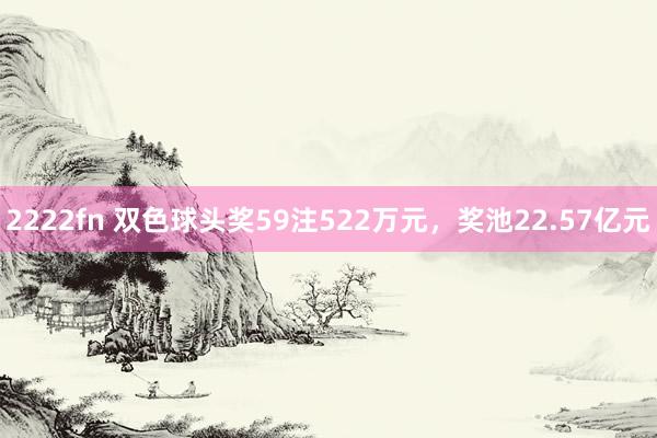 2222fn 双色球头奖59注522万元，奖池22.57亿元