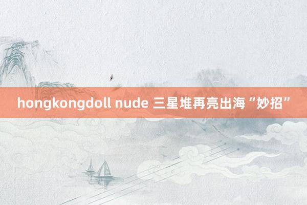 hongkongdoll nude 三星堆再亮出海“妙招”