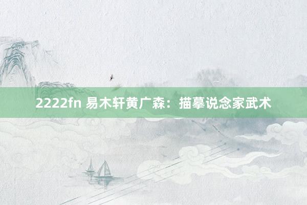 2222fn 易木轩黄广森：描摹说念家武术