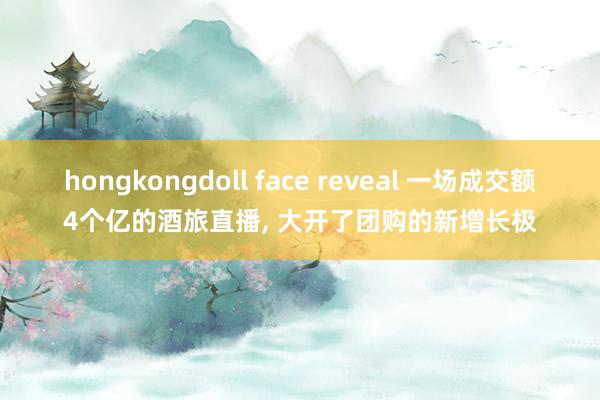 hongkongdoll face reveal 一场成交额4个亿的酒旅直播, 大开了团购的新增长极