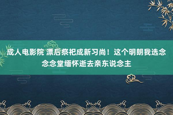 成人电影院 漂后祭祀成新习尚！这个明朗我选念念念堂缅怀逝去亲东说念主