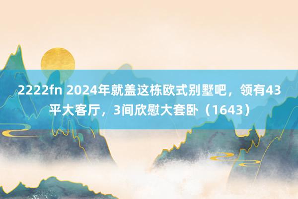 2222fn 2024年就盖这栋欧式别墅吧，领有43平大客厅，3间欣慰大套卧（1643）