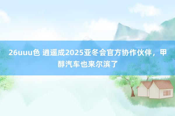 26uuu色 逍遥成2025亚冬会官方协作伙伴，甲醇汽车也来尔滨了