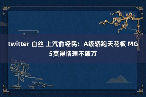 twitter 白丝 上汽俞经民：A级轿跑天花板 MG5莫得情理不破万