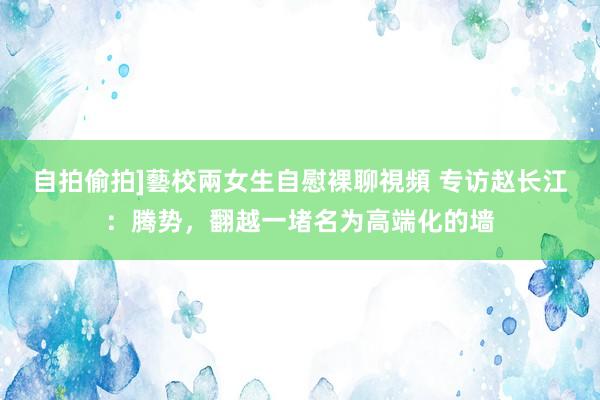 自拍偷拍]藝校兩女生自慰裸聊視頻 专访赵长江：腾势，翻越一堵名为高端化的墙