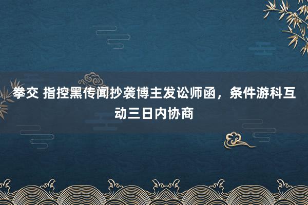 拳交 指控黑传闻抄袭博主发讼师函，条件游科互动三日内协商