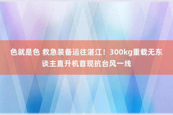 色就是色 救急装备运往湛江！300kg重载无东谈主直升机首现抗台风一线