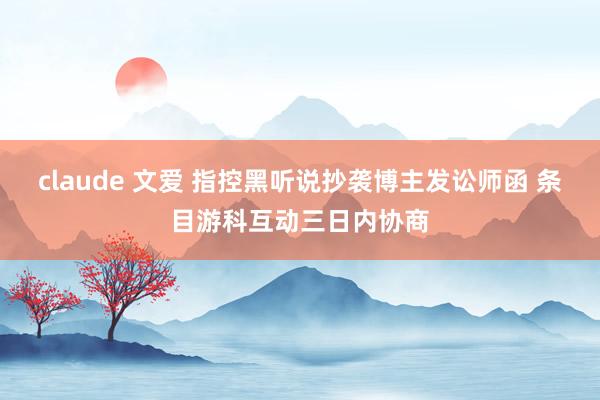 claude 文爱 指控黑听说抄袭博主发讼师函 条目游科互动三日内协商