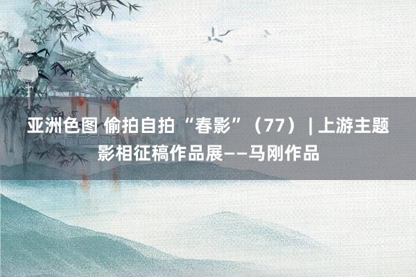 亚洲色图 偷拍自拍 “春影”（77） | 上游主题影相征稿作品展——马刚作品