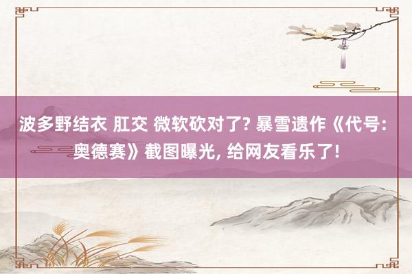 波多野结衣 肛交 微软砍对了? 暴雪遗作《代号: 奥德赛》截图曝光, 给网友看乐了!