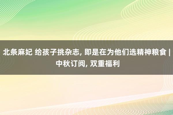 北条麻妃 给孩子挑杂志， 即是在为他们选精神粮食 | 中秋订阅， 双重福利