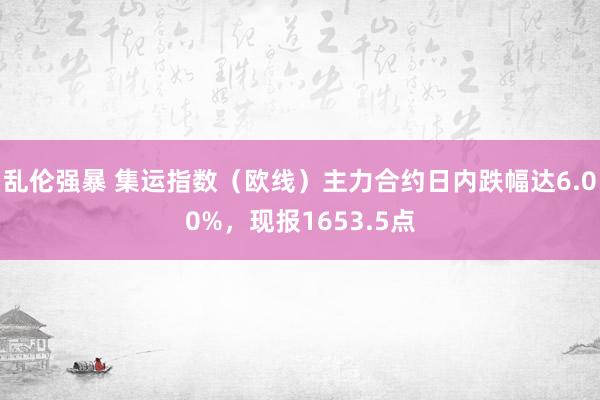 乱伦强暴 集运指数（欧线）主力合约日内跌幅达6.00%，现报1653.5点