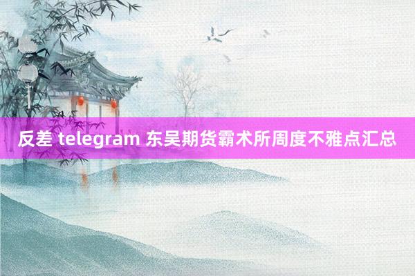 反差 telegram 东吴期货霸术所周度不雅点汇总