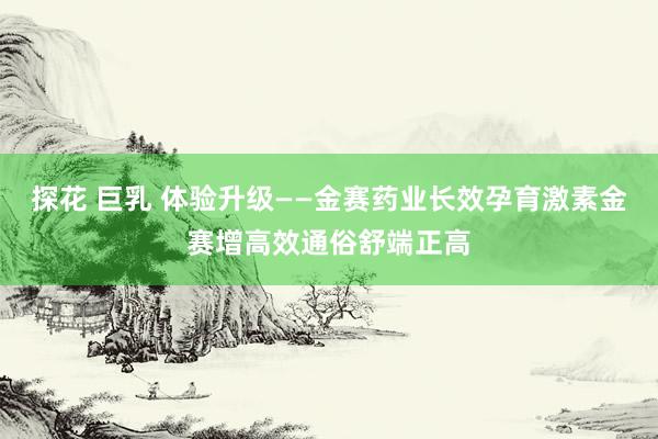 探花 巨乳 体验升级——金赛药业长效孕育激素金赛增高效通俗舒端正高