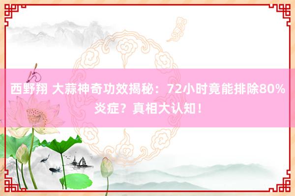 西野翔 大蒜神奇功效揭秘：72小时竟能排除80%炎症？真相大认知！