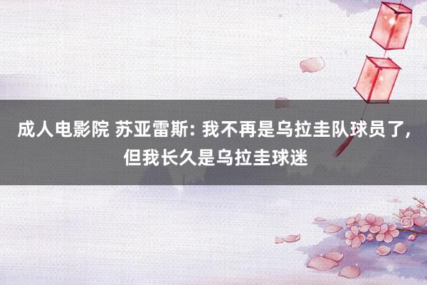 成人电影院 苏亚雷斯: 我不再是乌拉圭队球员了, 但我长久是乌拉圭球迷