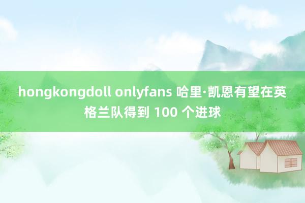 hongkongdoll onlyfans 哈里·凯恩有望在英格兰队得到 100 个进球