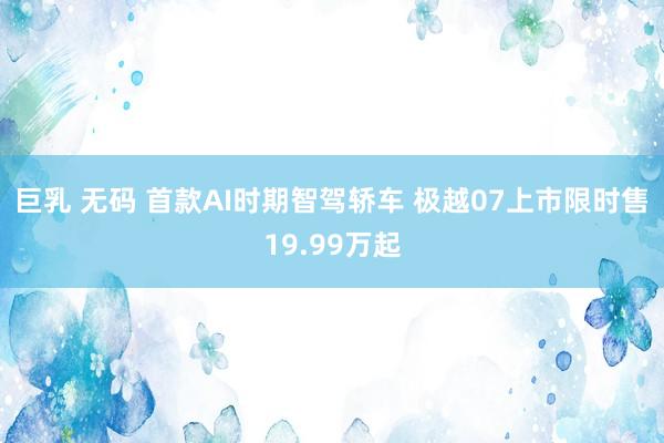 巨乳 无码 首款AI时期智驾轿车 极越07上市限时售19.99万起