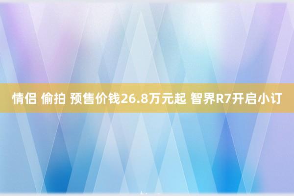 情侣 偷拍 预售价钱26.8万元起 智界R7开启小订