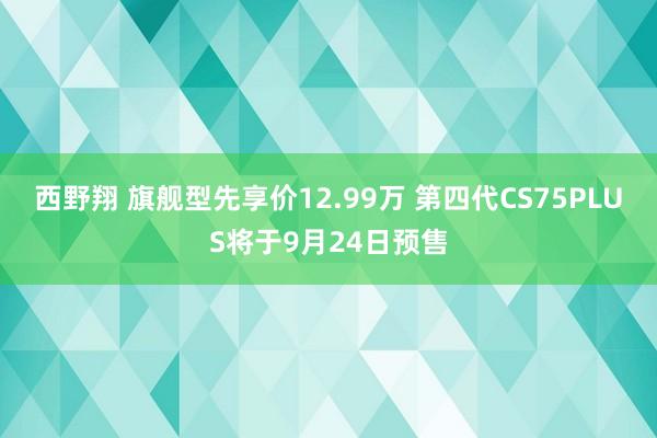 西野翔 旗舰型先享价12.99万 第四代CS75PLUS将于9月24日预售