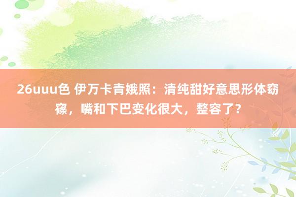 26uuu色 伊万卡青娥照：清纯甜好意思形体窈窱，嘴和下巴变化很大，整容了？