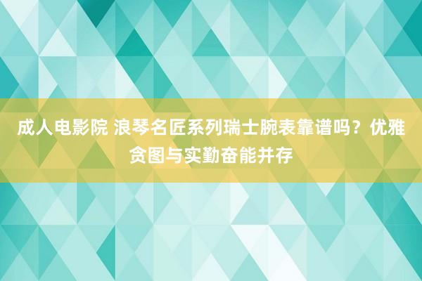 成人电影院 浪琴名匠系列瑞士腕表靠谱吗？优雅贪图与实勤奋能并存