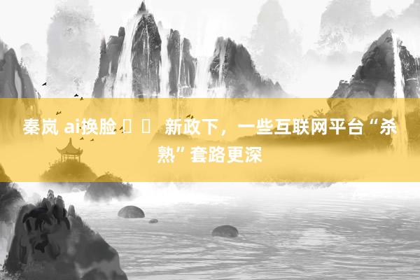 秦岚 ai换脸 		 新政下，一些互联网平台“杀熟”套路更深