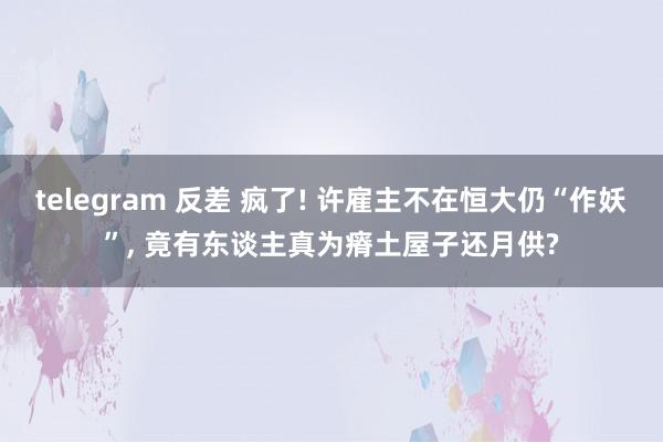 telegram 反差 疯了! 许雇主不在恒大仍“作妖”, 竟有东谈主真为瘠土屋子还月供?