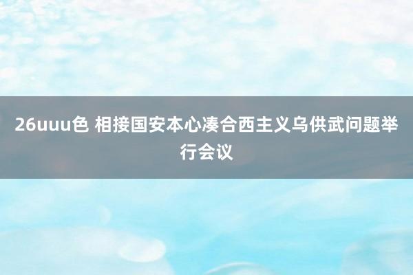 26uuu色 相接国安本心凑合西主义乌供武问题举行会议