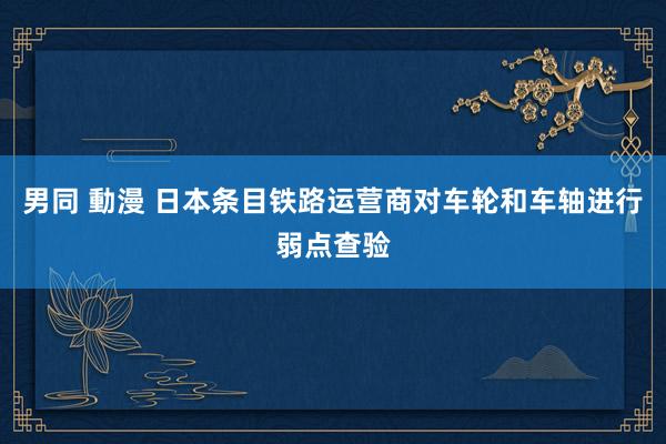 男同 動漫 日本条目铁路运营商对车轮和车轴进行弱点查验