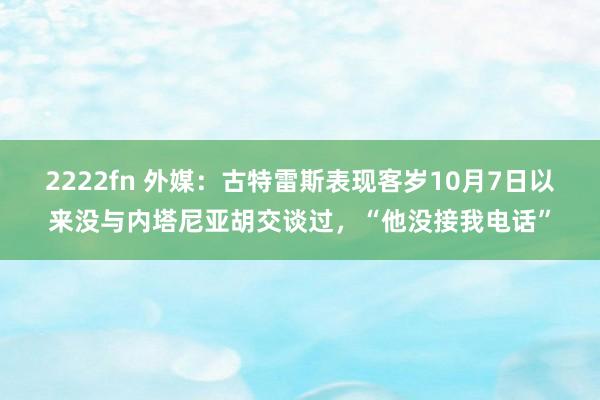 2222fn 外媒：古特雷斯表现客岁10月7日以来没与内塔尼亚胡交谈过，“他没接我电话”