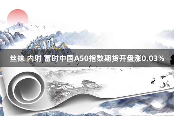 丝袜 内射 富时中国A50指数期货开盘涨0.03%