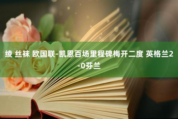 绫 丝袜 欧国联-凯恩百场里程碑梅开二度 英格兰2-0芬兰