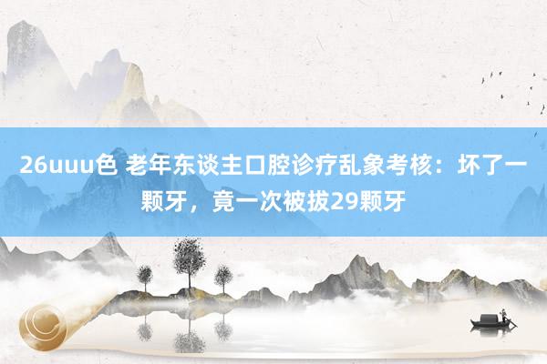 26uuu色 老年东谈主口腔诊疗乱象考核：坏了一颗牙，竟一次被拔29颗牙