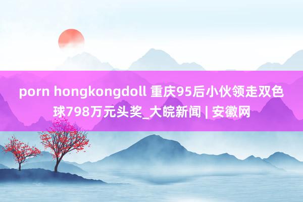 porn hongkongdoll 重庆95后小伙领走双色球798万元头奖_大皖新闻 | 安徽网