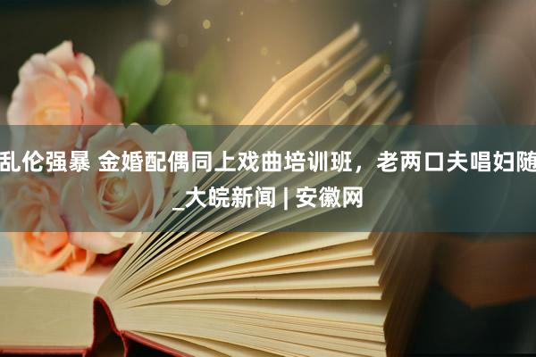 乱伦强暴 金婚配偶同上戏曲培训班，老两口夫唱妇随_大皖新闻 | 安徽网