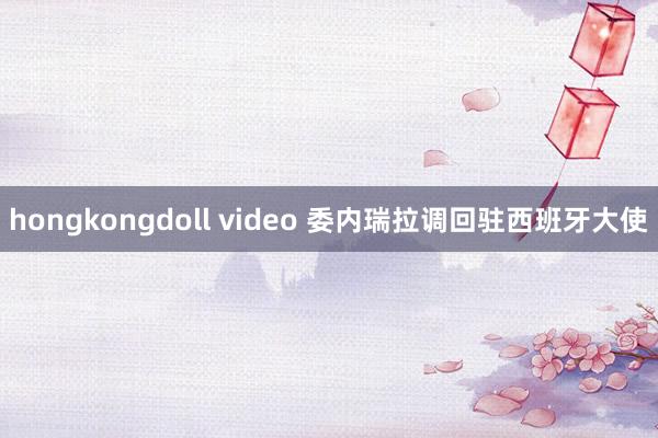 hongkongdoll video 委内瑞拉调回驻西班牙大使