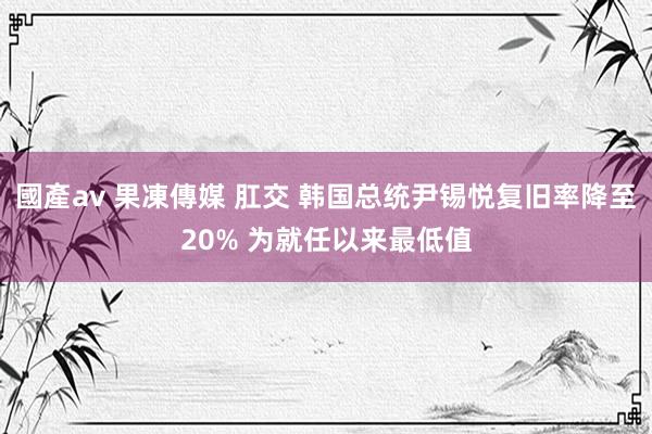 國產av 果凍傳媒 肛交 韩国总统尹锡悦复旧率降至20% 为就任以来最低值