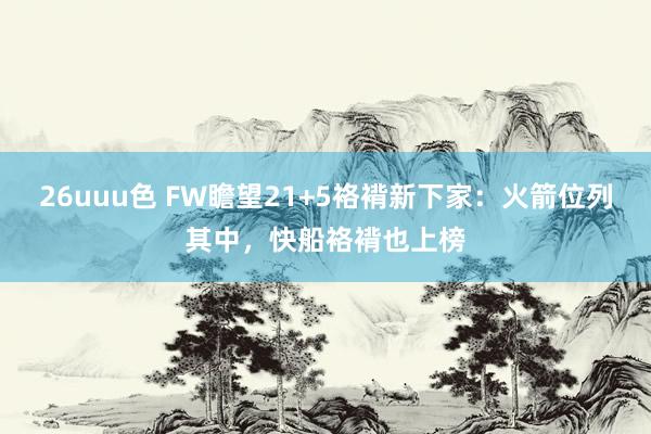 26uuu色 FW瞻望21+5袼褙新下家：火箭位列其中，快船袼褙也上榜