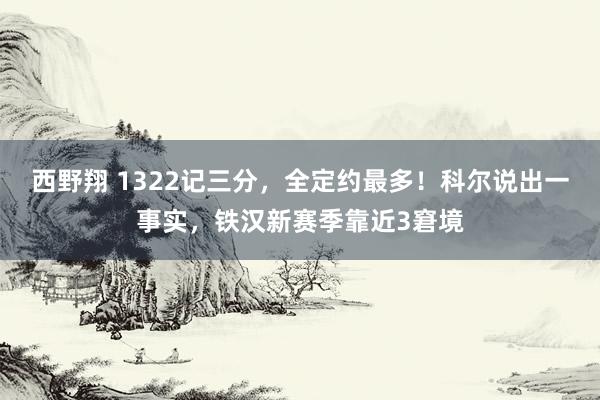 西野翔 1322记三分，全定约最多！科尔说出一事实，铁汉新赛季靠近3窘境