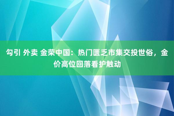 勾引 外卖 金荣中国：热门匮乏市集交投世俗，金价高位回落看护触动