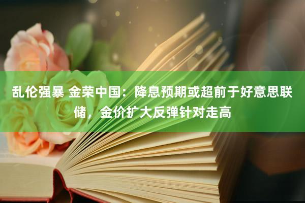 乱伦强暴 金荣中国：降息预期或超前于好意思联储，金价扩大反弹针对走高