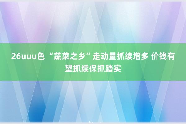 26uuu色 “蔬菜之乡”走动量抓续增多 价钱有望抓续保抓踏实