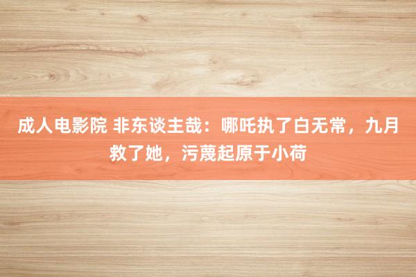 成人电影院 非东谈主哉：哪吒执了白无常，九月救了她，污蔑起原于小荷