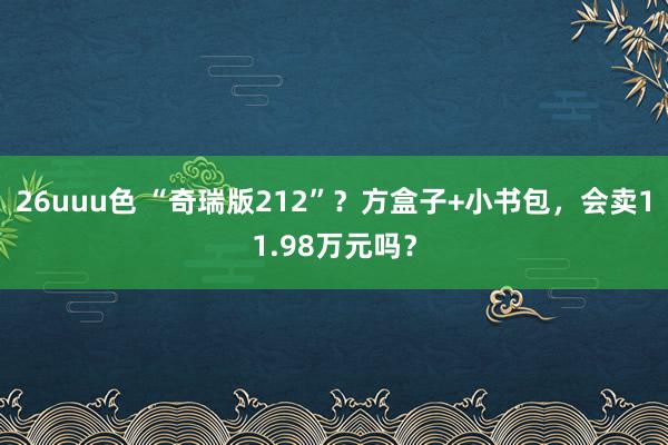 26uuu色 “奇瑞版212”？方盒子+小书包，会卖11.98万元吗？