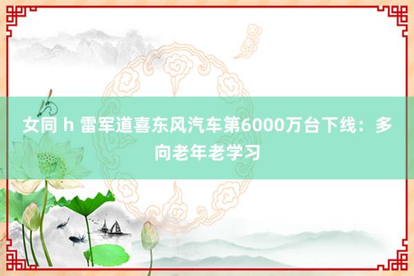 女同 h 雷军道喜东风汽车第6000万台下线：多向老年老学习