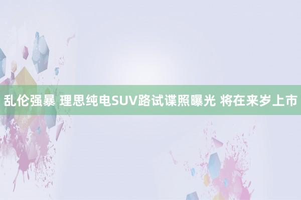 乱伦强暴 理思纯电SUV路试谍照曝光 将在来岁上市