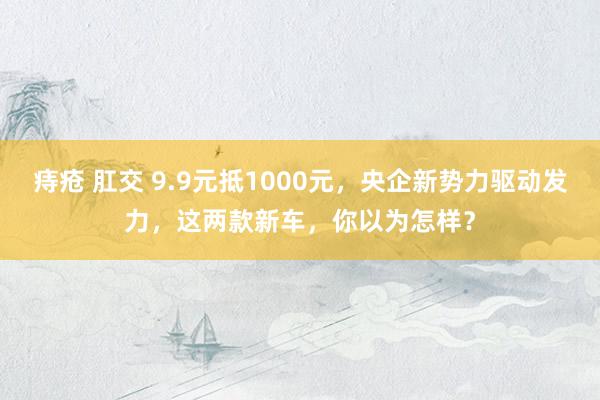 痔疮 肛交 9.9元抵1000元，央企新势力驱动发力，这两款新车，你以为怎样？