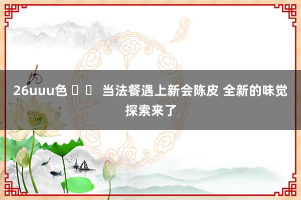 26uuu色 		 当法餐遇上新会陈皮 全新的味觉探索来了