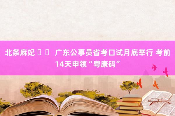 北条麻妃 		 广东公事员省考口试月底举行 考前14天申领“粤康码”